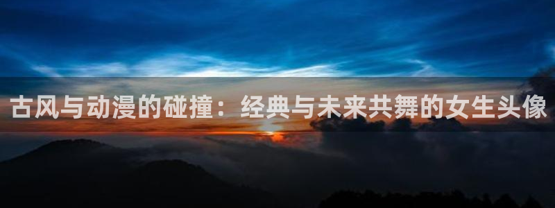 58动漫官网：古风与动漫的碰撞：经典与未来共舞的女生头像