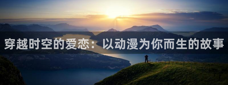 58动漫网站官：穿越时空的爱恋：以动漫为你而生的故事